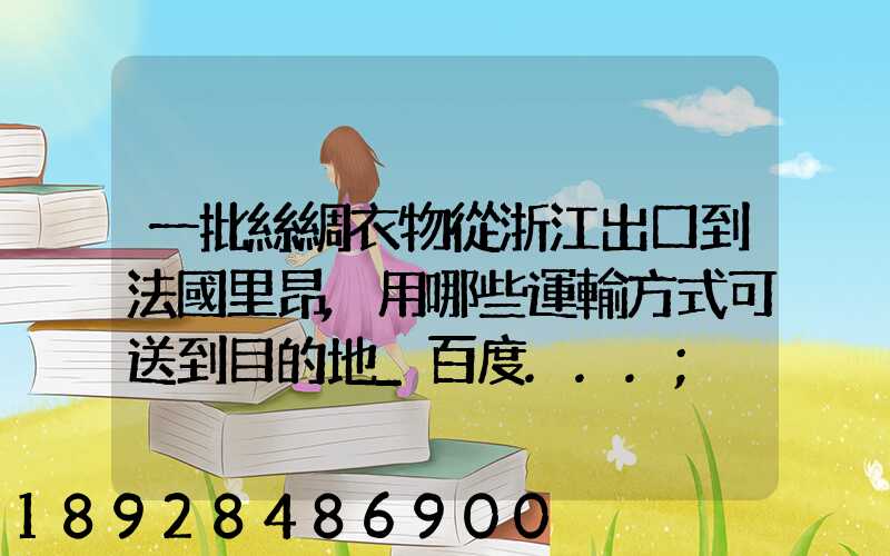 一批絲綢衣物從浙江出口到法國里昂,用哪些運輸方式可送到目的地_百度...